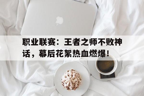 职业联赛：王者之师不败神话，幕后花絮热血燃爆！王者之师什么意思