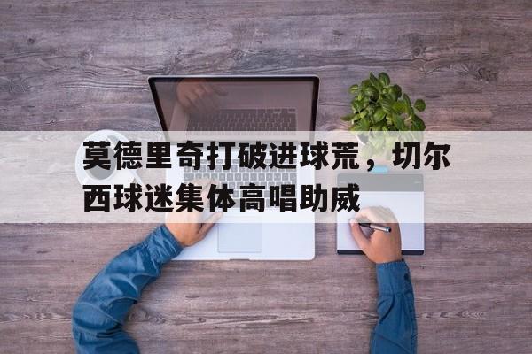 莫德里奇打破进球荒，切尔西球迷集体高唱助威